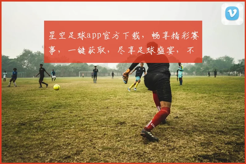 星空足球app官方下载，畅享精彩赛事，一键获取，尽享足球盛宴，不容错过