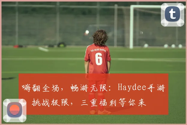 嗨翻全场，畅游无限：Haydee手游，挑战极限，三重福利等你来