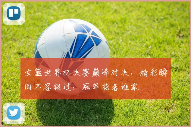 女篮世界杯决赛巅峰对决，精彩瞬间不容错过，冠军花落谁家