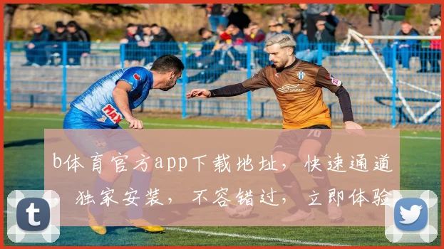 b体育官方app下载地址，快速通道，独家安装，不容错过，立即体验