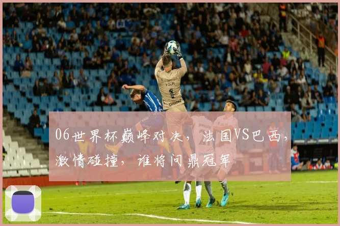 06世界杯巅峰对决，法国VS巴西，激情碰撞，谁将问鼎冠军
