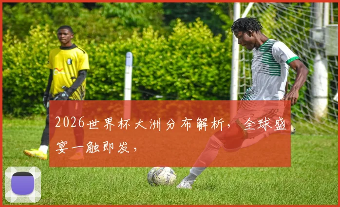 2026世界杯大洲分布解析，全球盛宴一触即发，